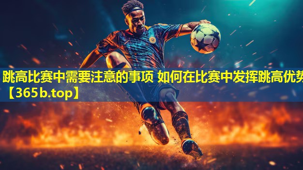 跳高比赛中需要注意的事项 如何在比赛中发挥跳高优势 跳高比赛中需要注意的事项 如何在比赛中发挥跳高优势