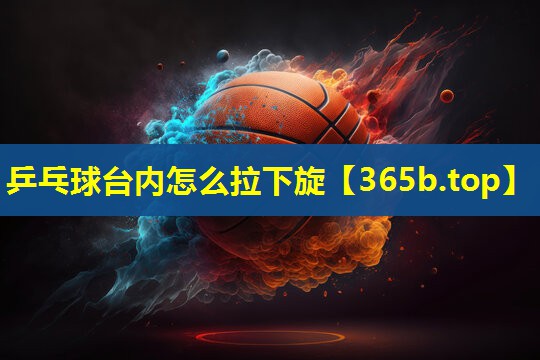 乒乓球台内怎么拉下旋 乒乓球台内怎么拉下旋